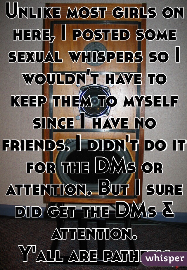 Unlike most girls on here, I posted some sexual whispers so I wouldn't have to keep them to myself since I have no friends. I didn't do it for the DMs or attention. But I sure did get the DMs & attention. 
Y'all are pathetic