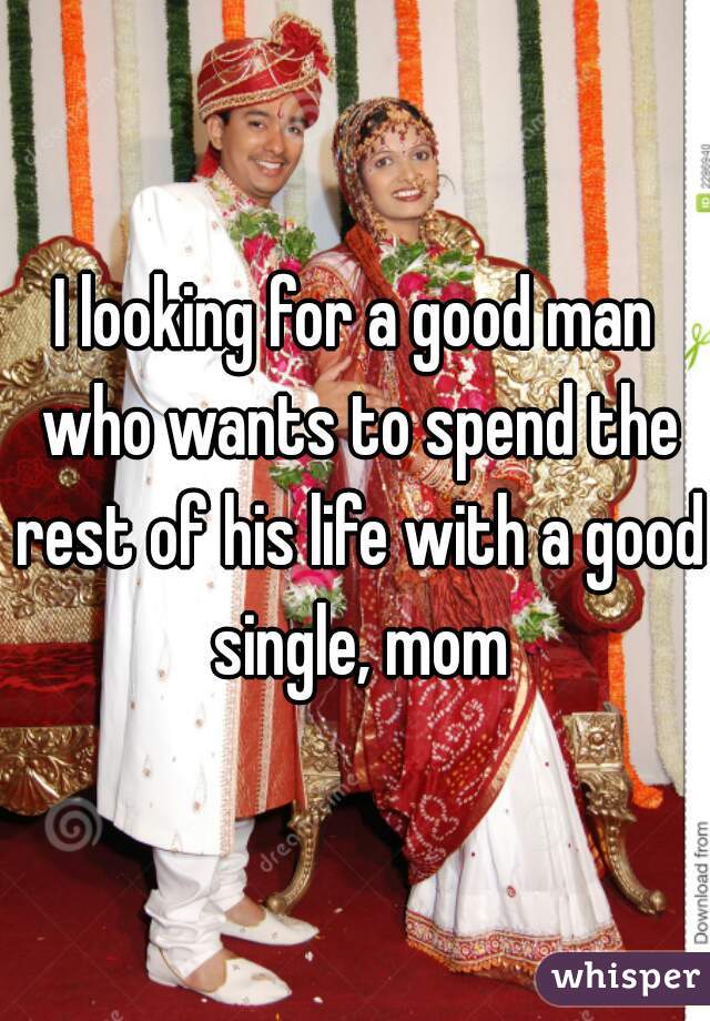 I looking for a good man who wants to spend the rest of his life with a good single, mom