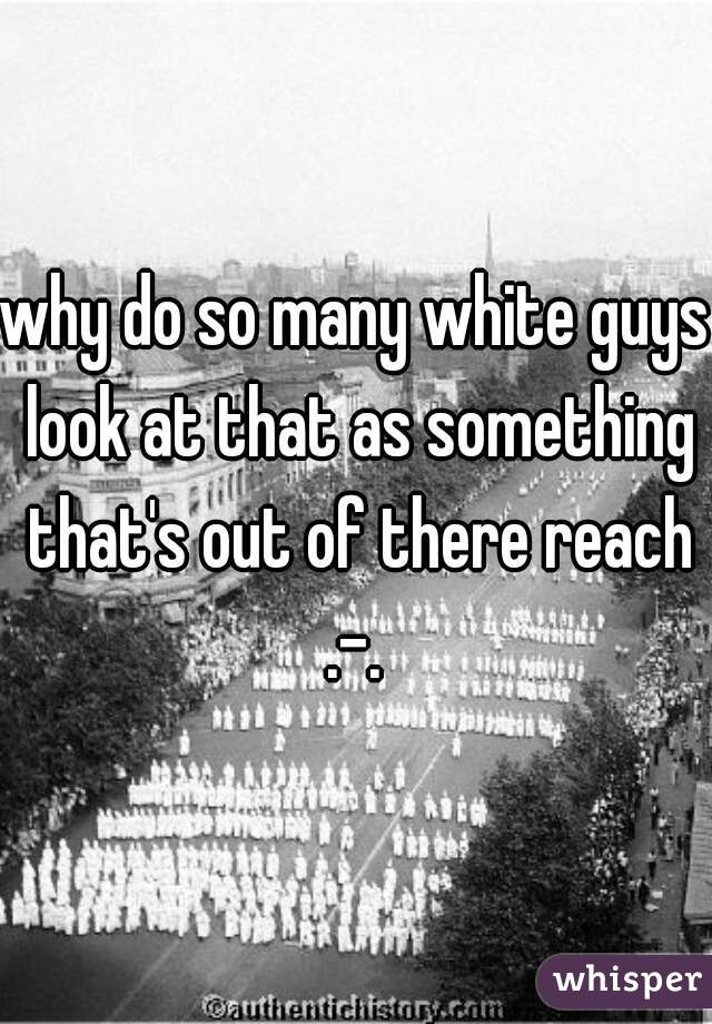 why do so many white guys look at that as something that's out of there reach .-. 