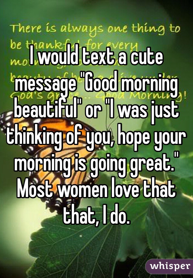 I would text a cute message "Good morning beautiful" or "I was just thinking of you, hope your morning is going great." Most women love that that, I do. 