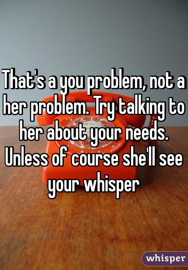 That's a you problem, not a her problem. Try talking to her about your needs. Unless of course she'll see your whisper