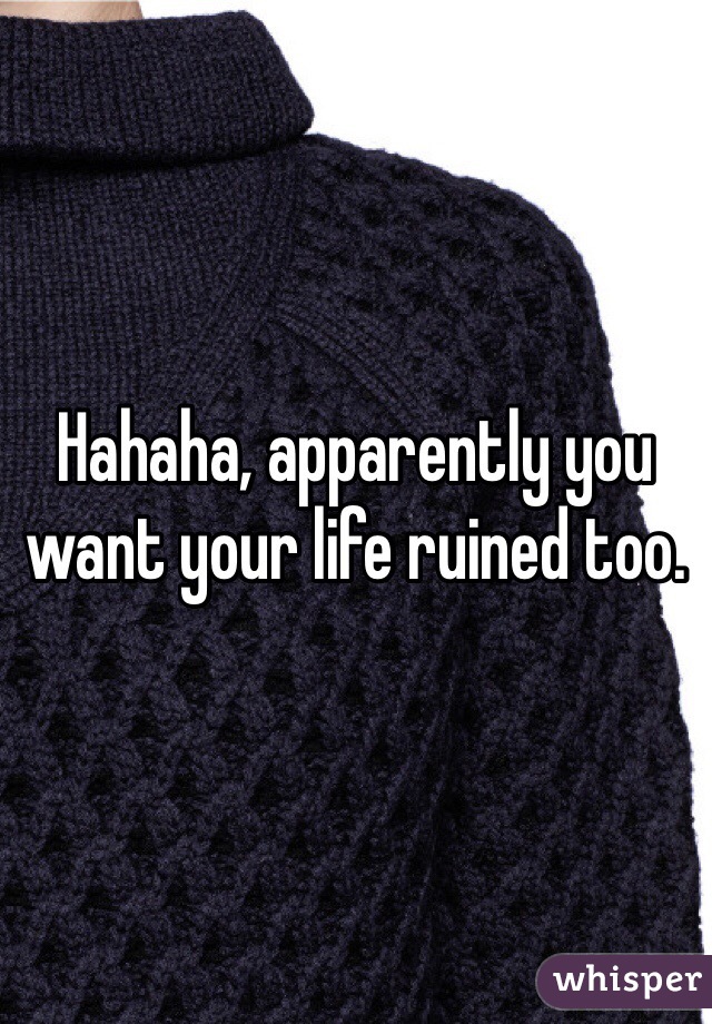 Hahaha, apparently you want your life ruined too. 