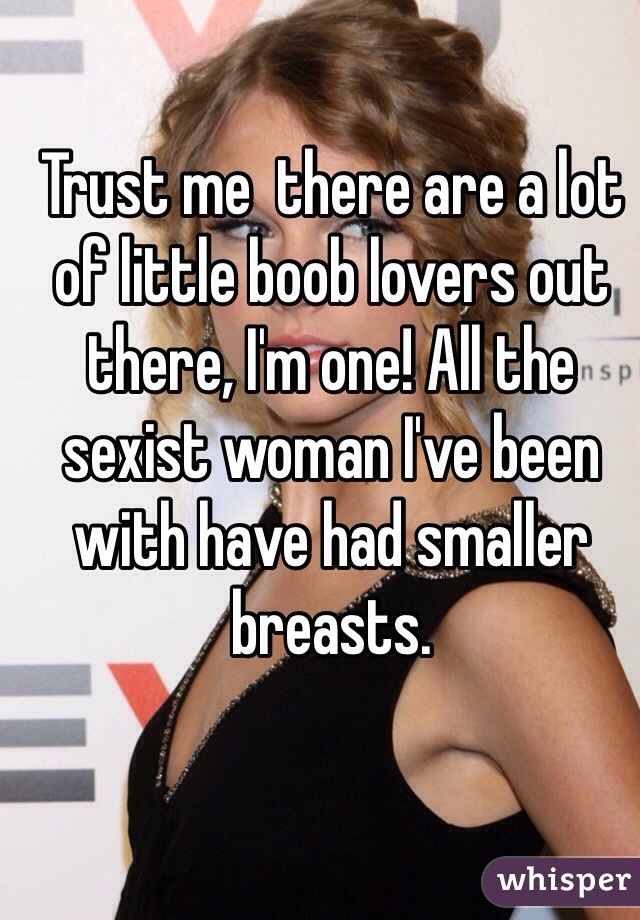 Trust me  there are a lot of little boob lovers out there, I'm one! All the sexist woman I've been with have had smaller breasts. 