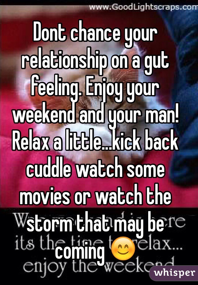 Dont chance your relationship on a gut feeling. Enjoy your weekend and your man! Relax a little...kick back cuddle watch some movies or watch the storm that may be coming 😊