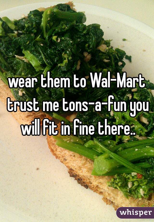 wear them to Wal-Mart trust me tons-a-fun you will fit in fine there..