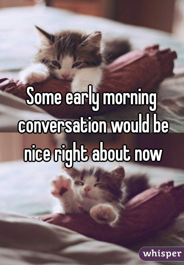 Some early morning conversation would be nice right about now