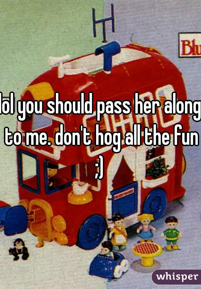 lol you should pass her along to me. don't hog all the fun ;) 