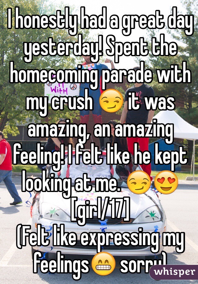 I honestly had a great day yesterday! Spent the homecoming parade with my crush 😏 it was amazing, an amazing feeling! I felt like he kept looking at me. 😏😍
[girl/17]
(Felt like expressing my feelings😁 sorry)