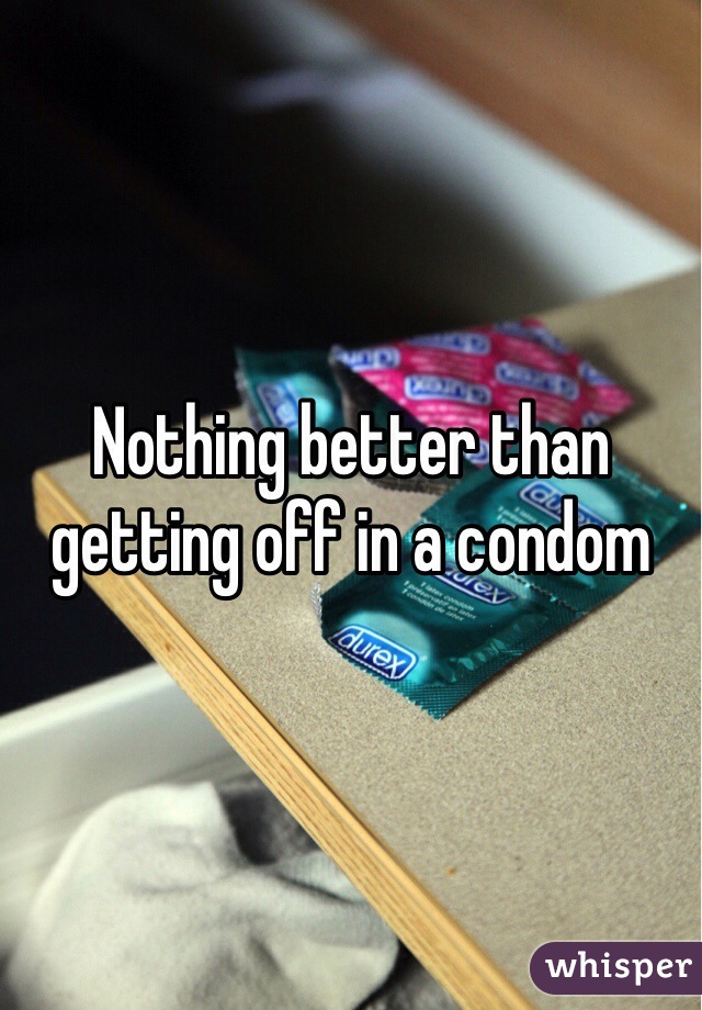 Nothing better than getting off in a condom 