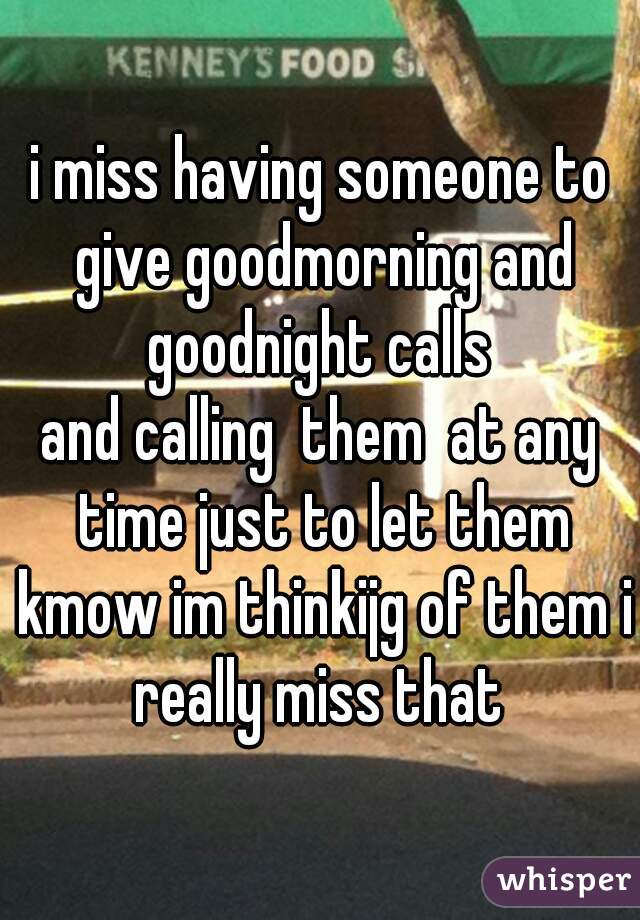 i miss having someone to give goodmorning and goodnight calls 
and calling  them  at any time just to let them kmow im thinkijg of them i really miss that 