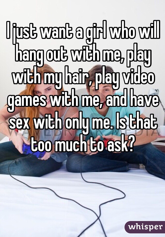 I just want a girl who will hang out with me, play with my hair, play video games with me, and have sex with only me. Is that too much to ask? 