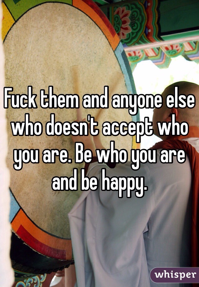 Fuck them and anyone else who doesn't accept who you are. Be who you are and be happy. 
