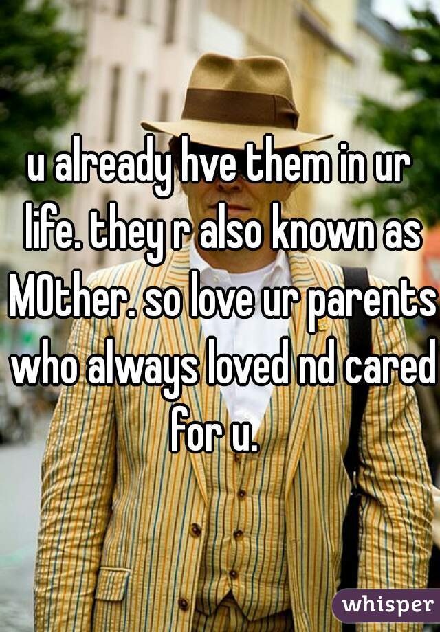 u already hve them in ur life. they r also known as MOther. so love ur parents who always loved nd cared for u.  