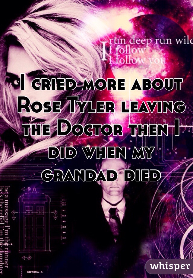 I cried more about Rose Tyler leaving the Doctor then I did when my grandad died 