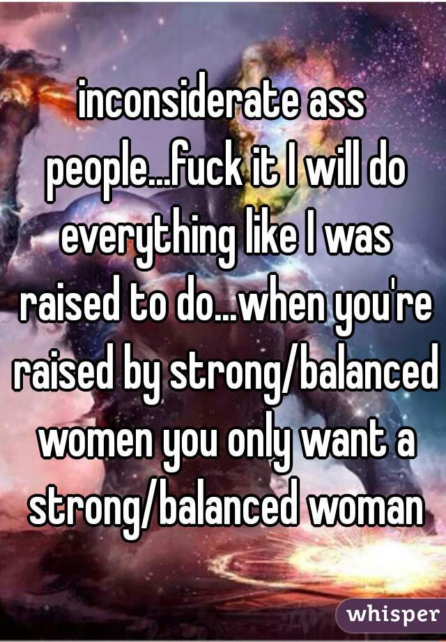 inconsiderate ass people...fuck it I will do everything like I was raised to do...when you're raised by strong/balanced women you only want a strong/balanced woman