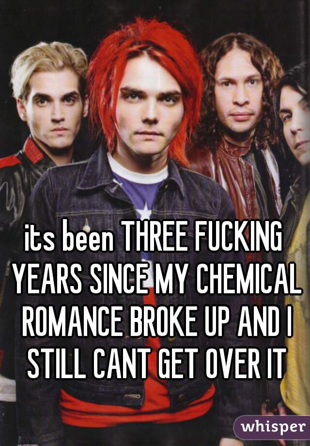 its been THREE FUCKING YEARS SINCE MY CHEMICAL ROMANCE BROKE UP AND I STILL CANT GET OVER IT
