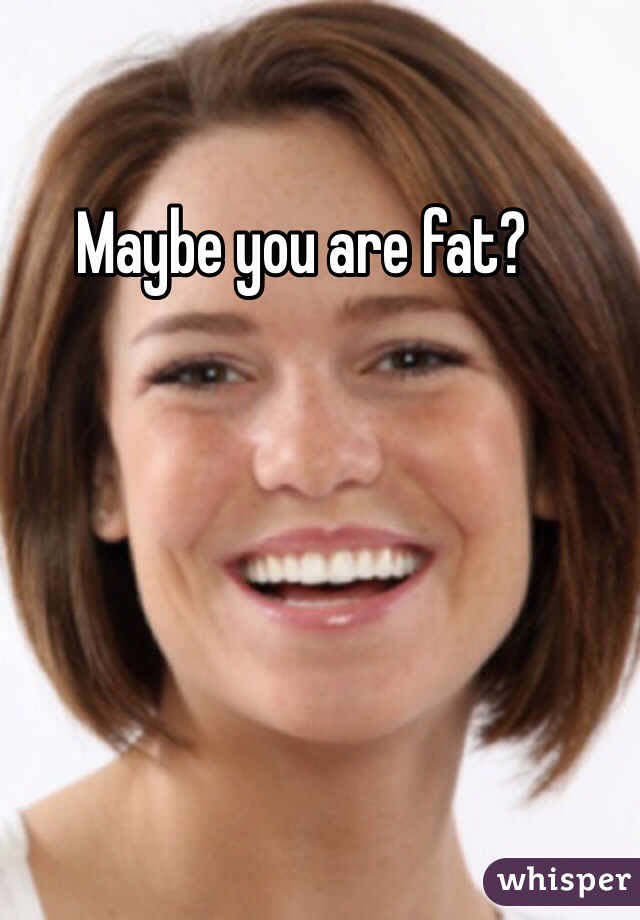 Maybe you are fat?