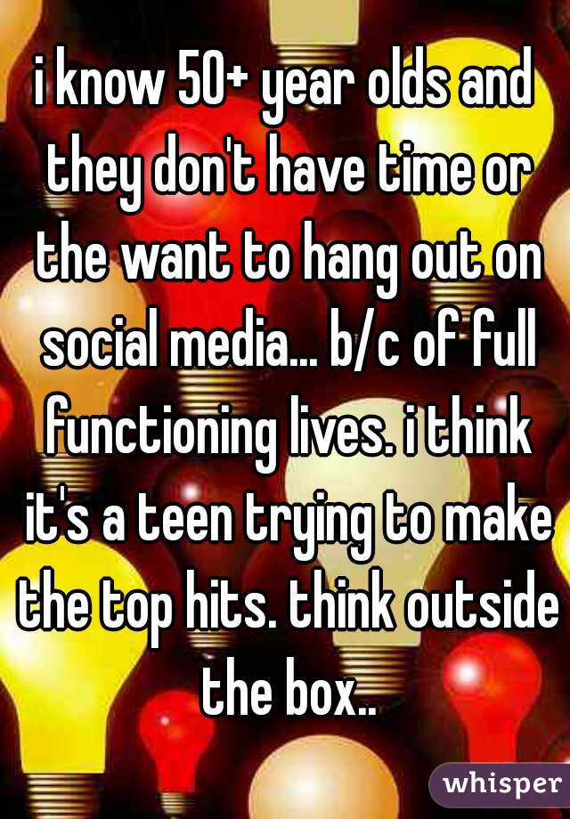 i know 50+ year olds and they don't have time or the want to hang out on social media... b/c of full functioning lives. i think it's a teen trying to make the top hits. think outside the box..