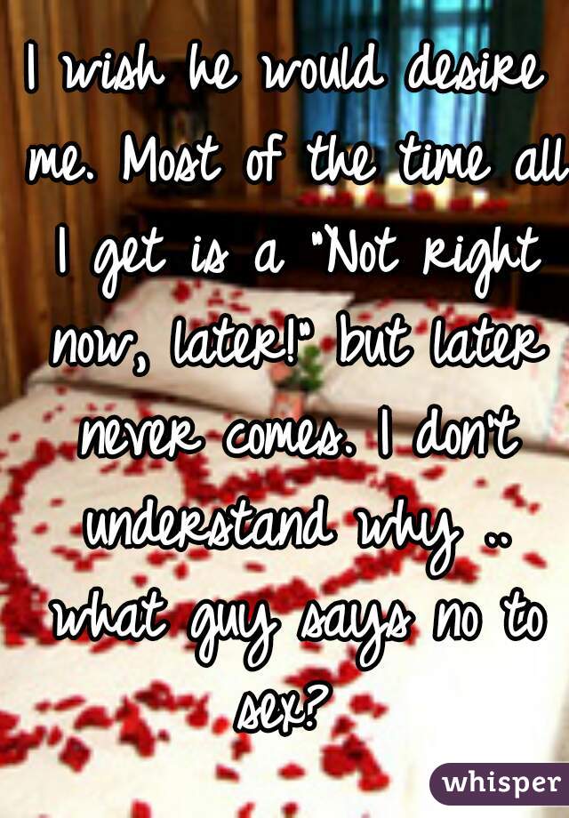 I wish he would desire me. Most of the time all I get is a "Not right now, later!" but later never comes. I don't understand why .. what guy says no to sex? 