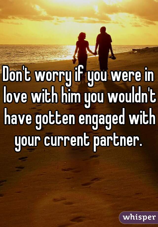 Don't worry if you were in love with him you wouldn't have gotten engaged with your current partner. 
