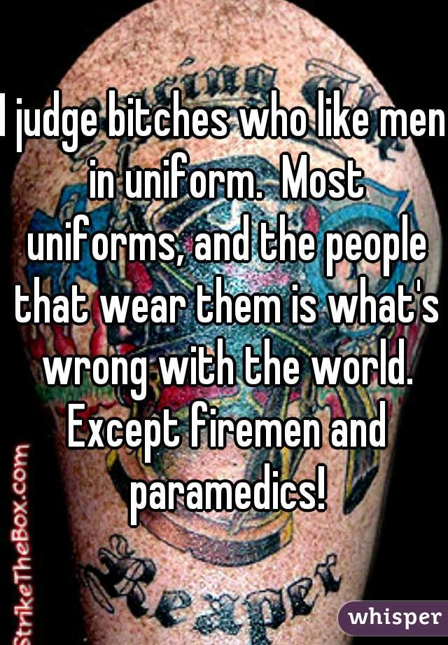 I judge bitches who like men in uniform.  Most uniforms, and the people that wear them is what's wrong with the world. Except firemen and paramedics!