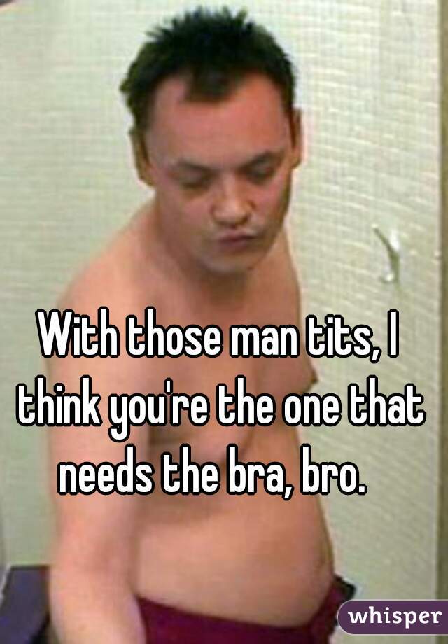 With those man tits, I think you're the one that needs the bra, bro.  