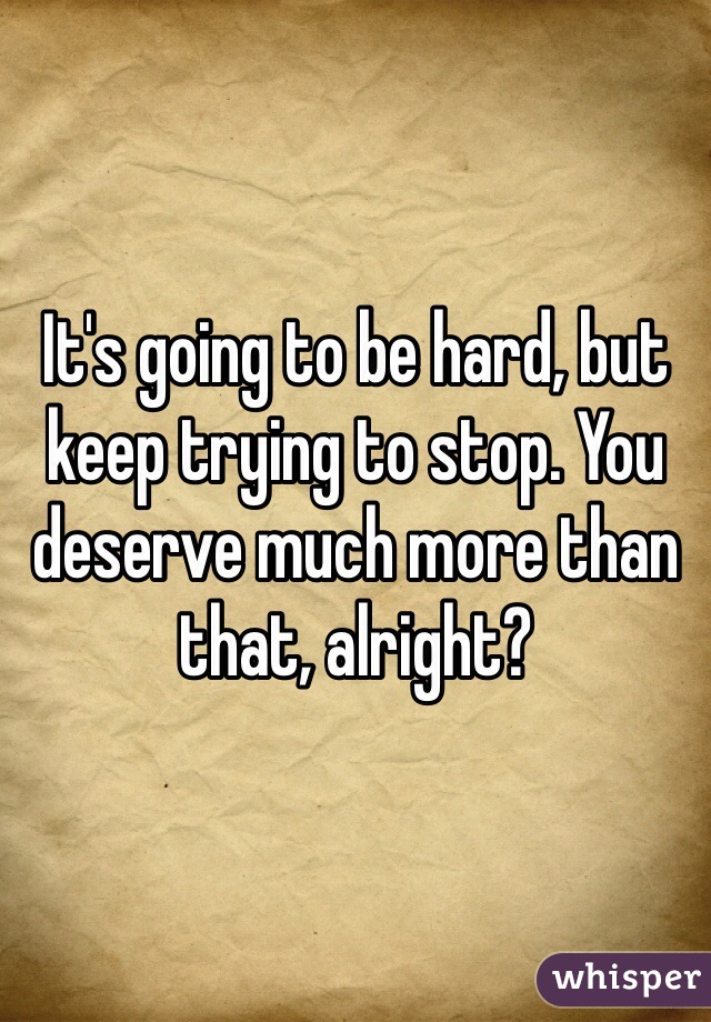 It's going to be hard, but keep trying to stop. You deserve much more than that, alright? 