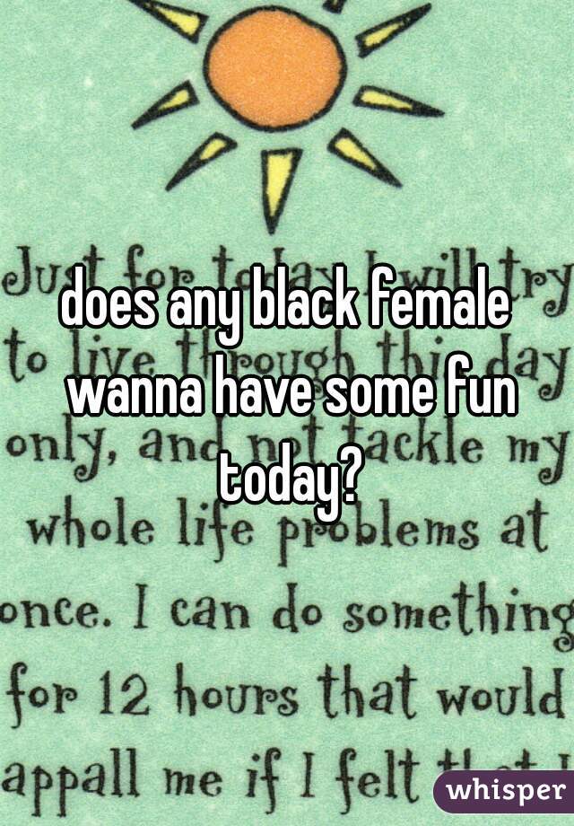 does any black female wanna have some fun today?