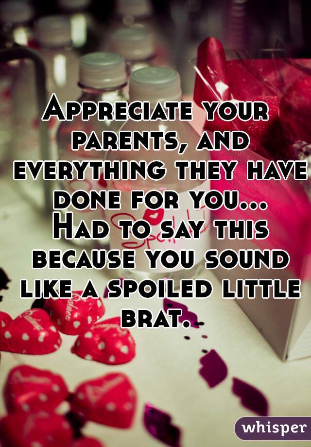 Appreciate your parents, and everything they have done for you... Had to say this because you sound like a spoiled little brat. 