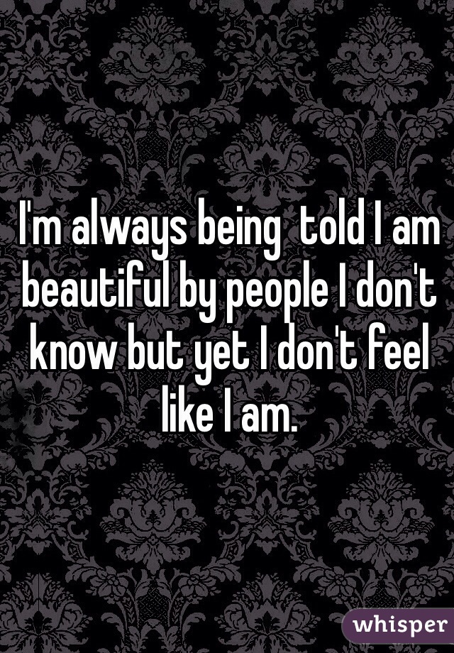 I'm always being  told I am beautiful by people I don't know but yet I don't feel like I am.