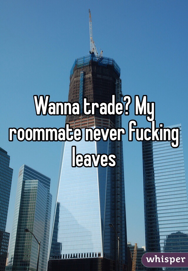 Wanna trade? My roommate never fucking leaves