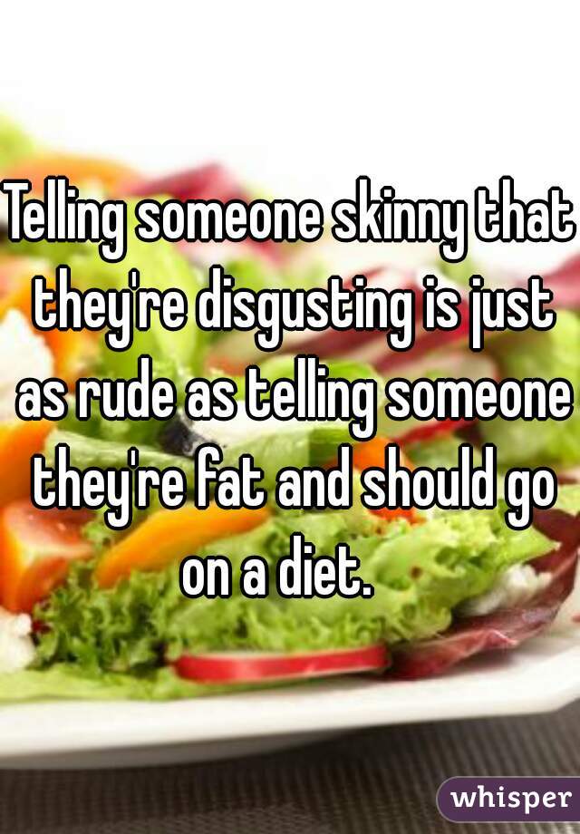 Telling someone skinny that they're disgusting is just as rude as telling someone they're fat and should go on a diet.   