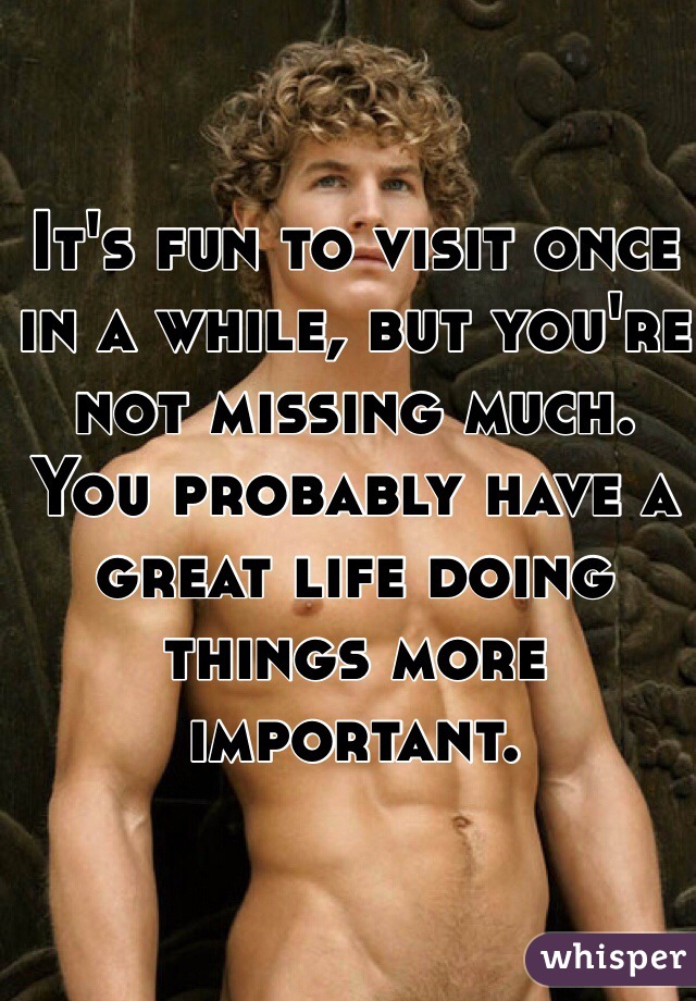 It's fun to visit once in a while, but you're not missing much. You probably have a great life doing things more important. 