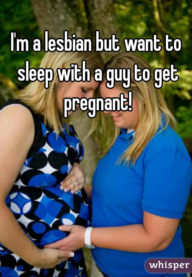 I'm a lesbian but want to sleep with a guy to get pregnant!