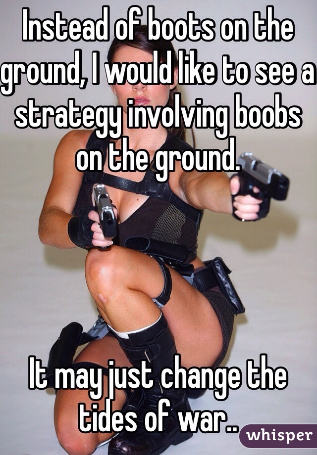 Instead of boots on the ground, I would like to see a strategy involving boobs on the ground.




It may just change the tides of war..
