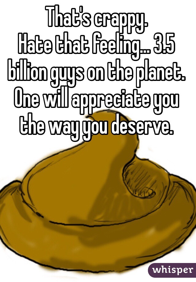 That's crappy. 
Hate that feeling... 3.5 billion guys on the planet. 
One will appreciate you the way you deserve.