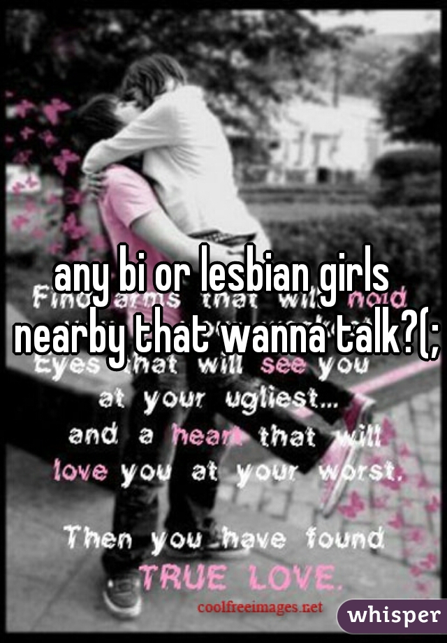 any bi or lesbian girls nearby that wanna talk?(;