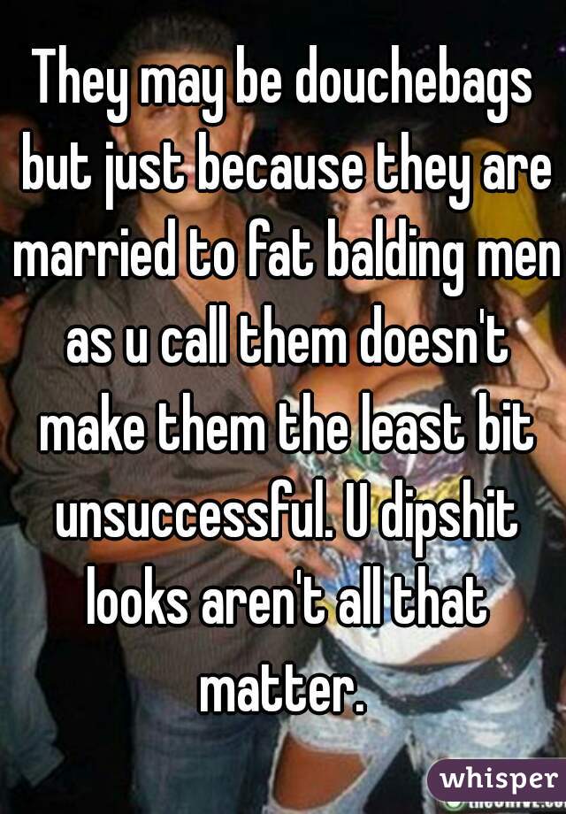 They may be douchebags but just because they are married to fat balding men as u call them doesn't make them the least bit unsuccessful. U dipshit looks aren't all that matter. 