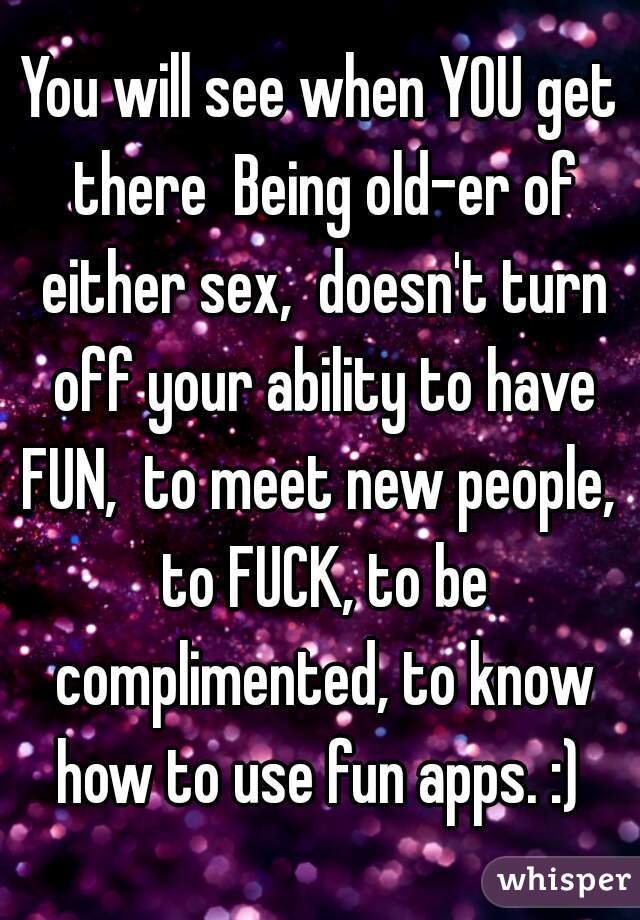 You will see when YOU get there  Being old-er of either sex,  doesn't turn off your ability to have FUN,  to meet new people,  to FUCK, to be complimented, to know how to use fun apps. :) 