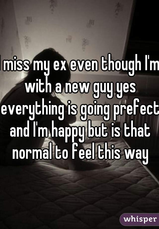 I miss my ex even though I'm with a new guy yes everything is going prefect and I'm happy but is that normal to feel this way
