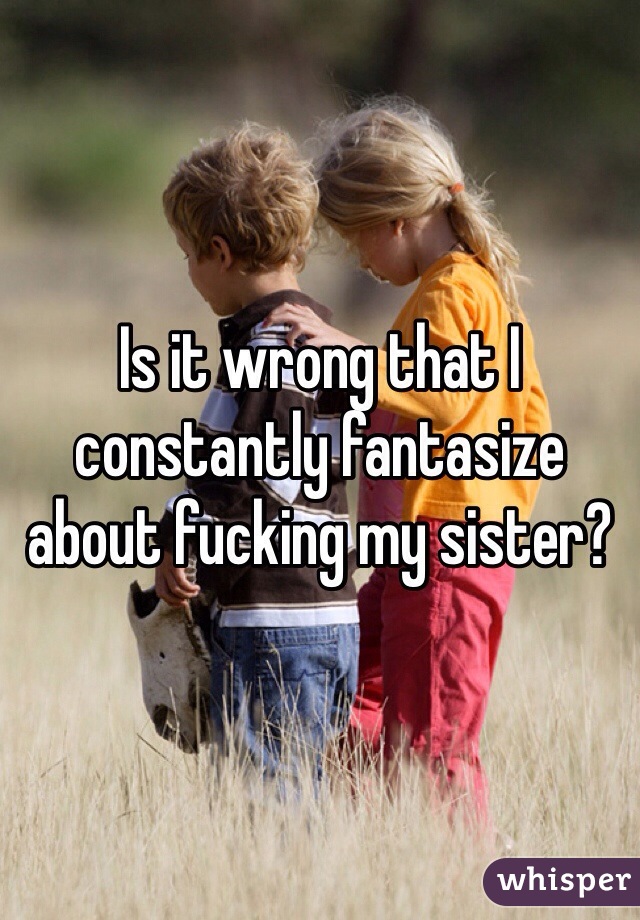Is it wrong that I constantly fantasize about fucking my sister?