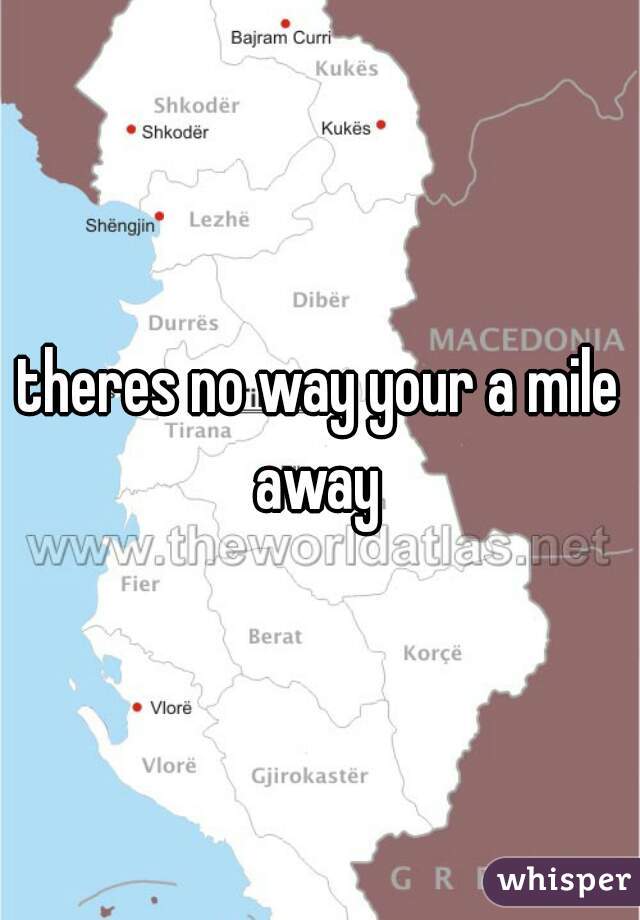 theres no way your a mile away 