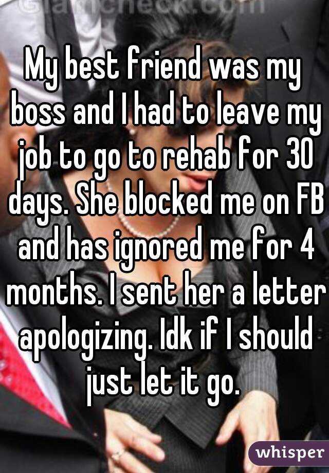 My best friend was my boss and I had to leave my job to go to rehab for 30 days. She blocked me on FB and has ignored me for 4 months. I sent her a letter apologizing. Idk if I should just let it go. 