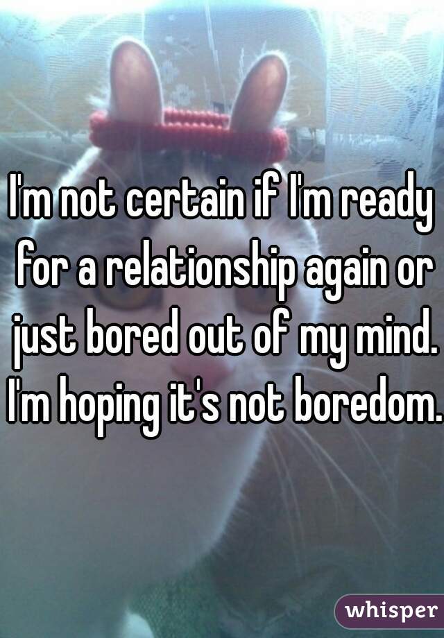 I'm not certain if I'm ready for a relationship again or just bored out of my mind. I'm hoping it's not boredom. 