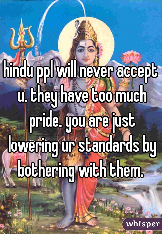 hindu ppl will never accept u. they have too much pride. you are just lowering ur standards by bothering with them. 