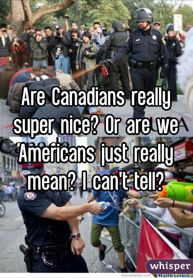 Are Canadians really super nice? Or are we Americans just really mean? I can't tell?
