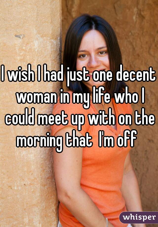 I wish I had just one decent woman in my life who I could meet up with on the morning that  I'm off  