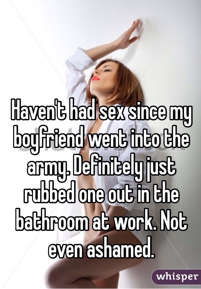 Haven't had sex since my boyfriend went into the army. Definitely just rubbed one out in the bathroom at work. Not even ashamed.  
