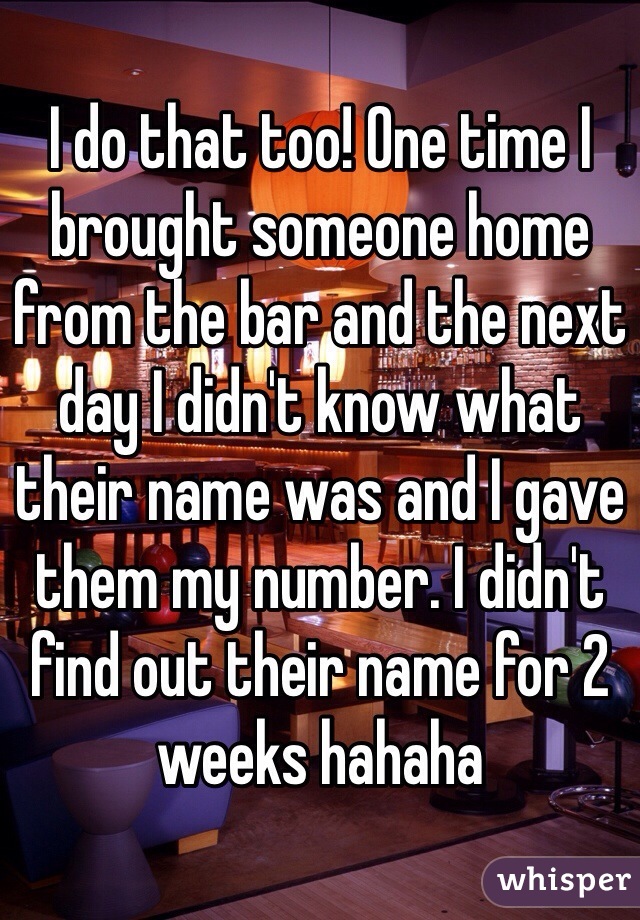 I do that too! One time I brought someone home from the bar and the next day I didn't know what their name was and I gave them my number. I didn't find out their name for 2 weeks hahaha