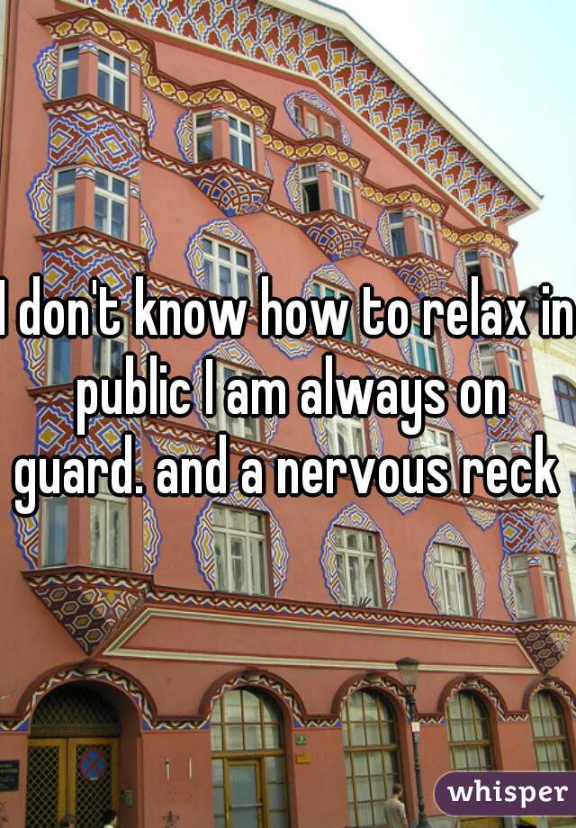 I don't know how to relax in public I am always on guard. and a nervous reck 